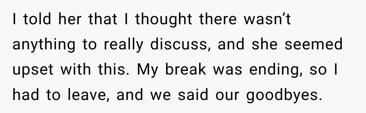 I told her that I thought there wasn’t anything to really discuss, and she seemed upset with this. My break was ending, so I had to leave, and we said...