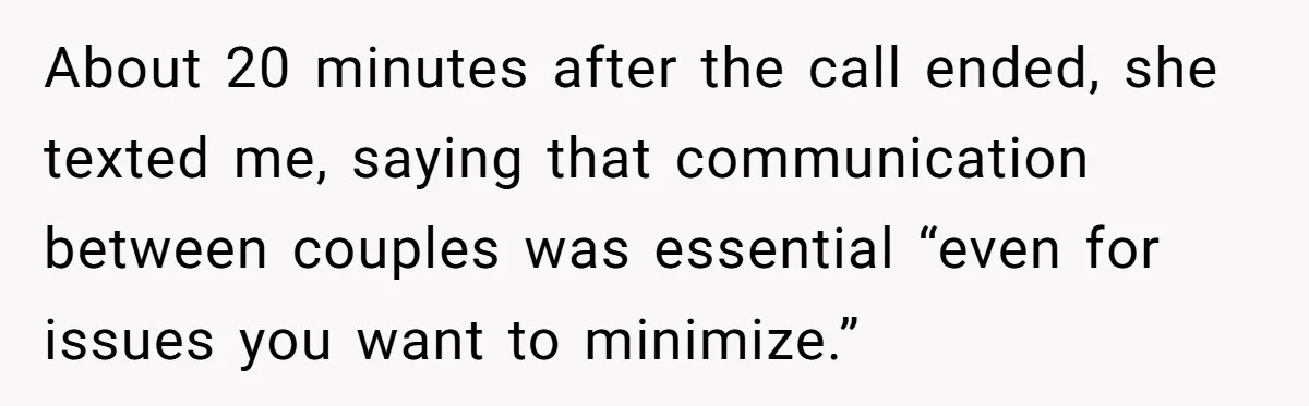 About 20 minutes after the call ended, she texted me, saying that communication between couples was essential “even for issues you want to minimize.”