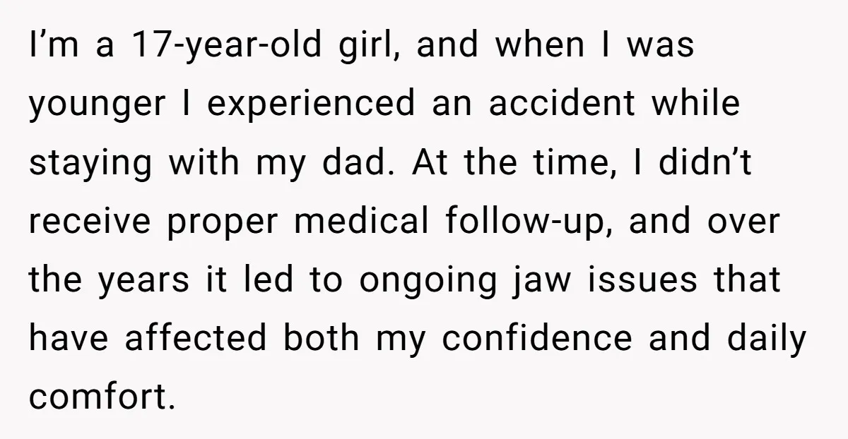 I’m a 17-year-old girl, and when I was younger I experienced an accident while staying with my dad. At the time, I didn’t receive proper medical follow-up, and over the...