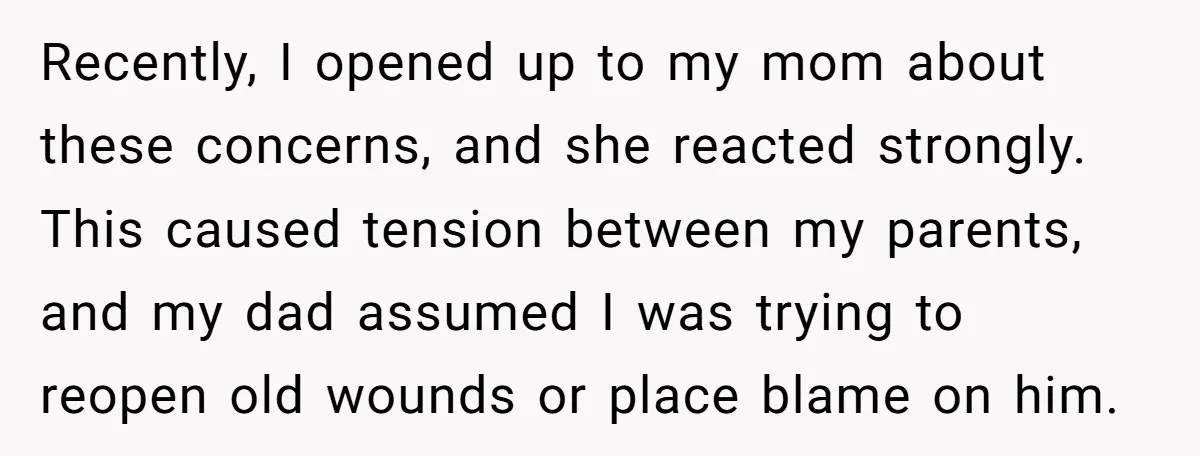 Recently, I opened up to my mom about these concerns, and she reacted strongly. This caused tension between my parents, and my dad assumed I was trying to reopen old...