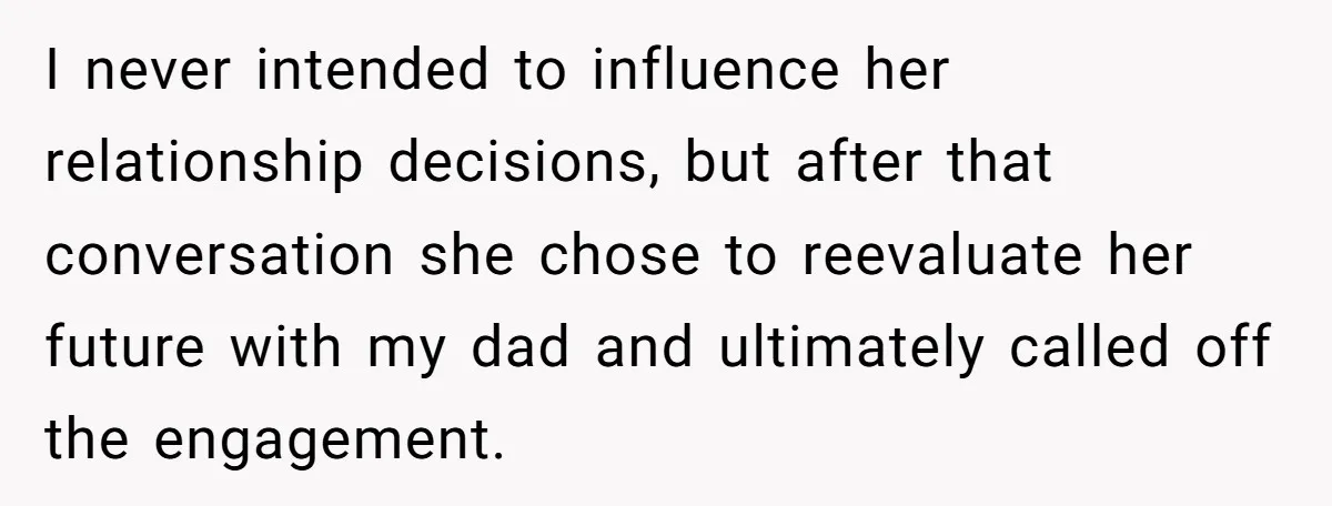 I never intended to influence her relationship decisions, but after that conversation she chose to reevaluate her future with my dad and ultimately called off the engagement.
