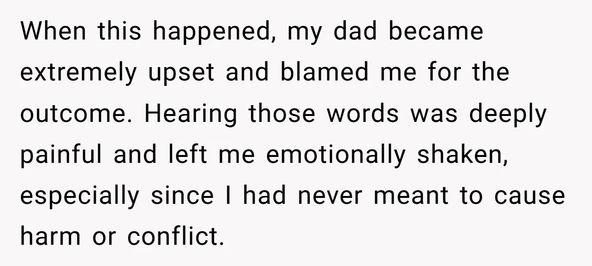 When this happened, my dad became extremely upset and blamed me for the outcome. Hearing those words was deeply painful and left me emotionally shaken, especially since I had never...