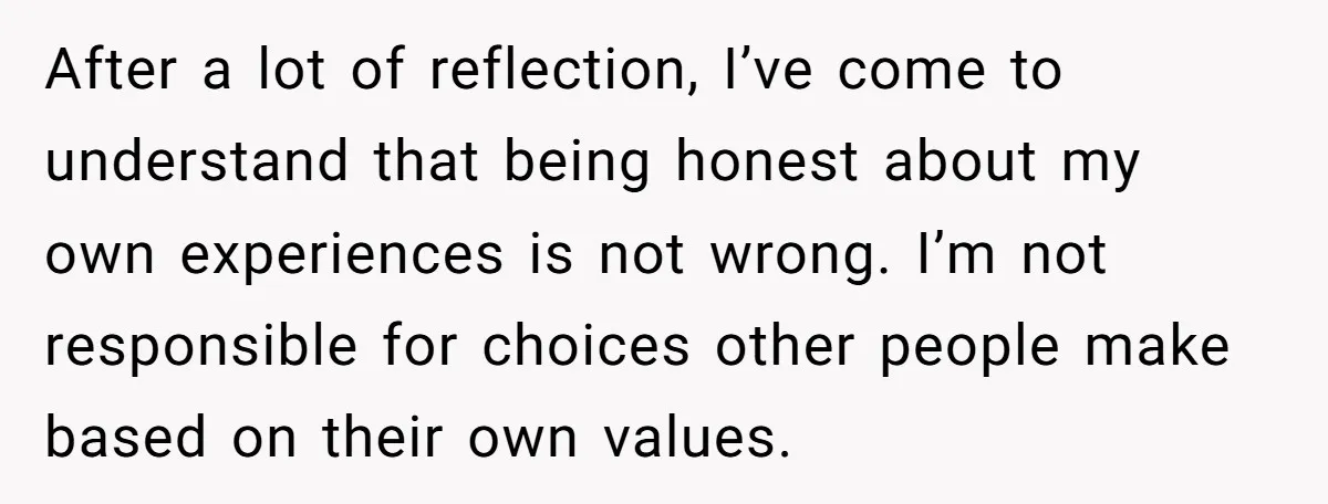 After a lot of reflection, I’ve come to understand that being honest about my own experiences is not wrong. I’m not responsible for choices other people make based on their...