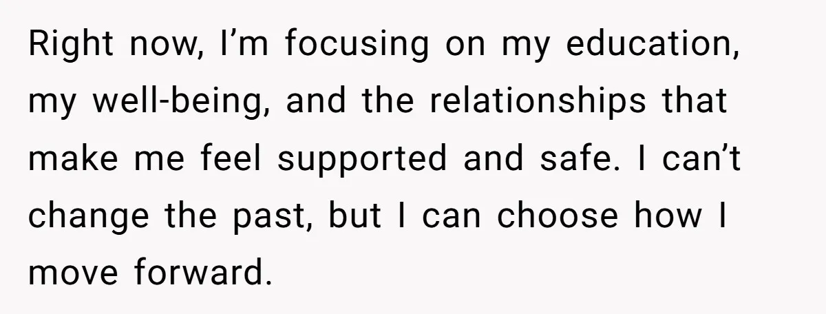 Right now, I’m focusing on my education, my well-being, and the relationships that make me feel supported and safe. I can’t change the past, but I can choose how I...