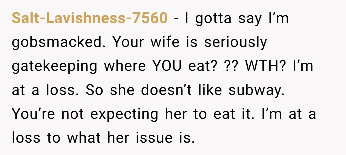 Salt-Lavishness-7560 − I gotta say I’m gobsmacked. Your wife is seriously gatekeeping where YOU eat? ?? WTH? I’m at a loss. So she doesn’t like subway. You’re not expecting her...
