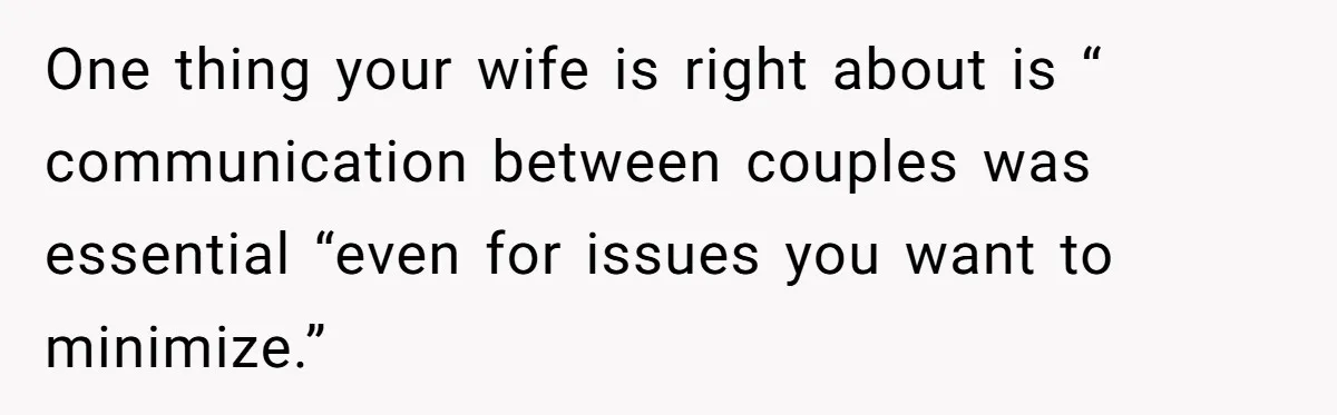 One thing your wife is right about is “ communication between couples was essential “even for issues you want to minimize.”