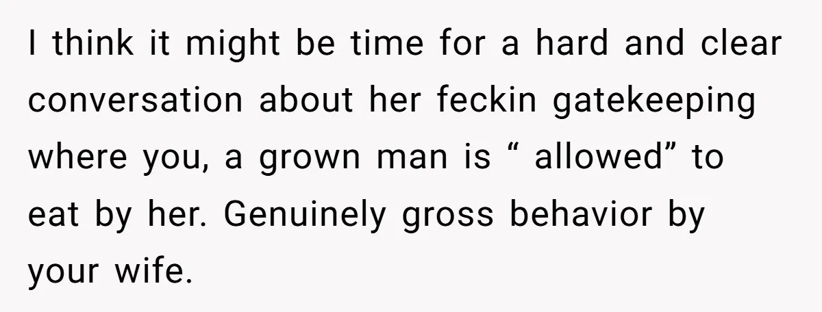 I think it might be time for a hard and clear conversation about her feckin gatekeeping where you, a grown man is “ allowed” to eat by her. Genuinely gross...