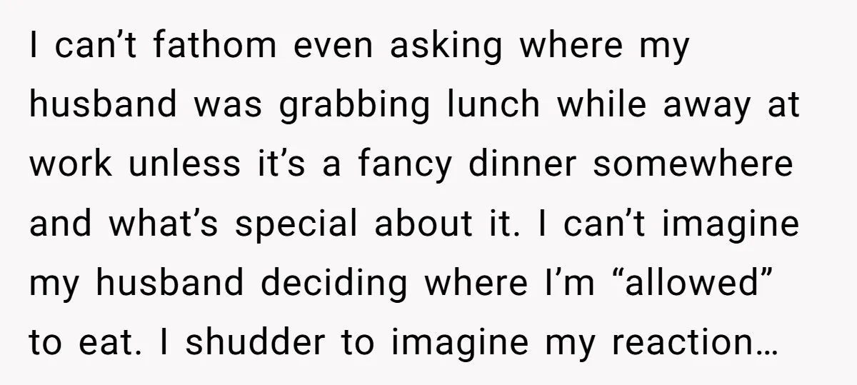 I can’t fathom even asking where my husband was grabbing lunch while away at work unless it’s a fancy dinner somewhere and what’s special about it. I can’t imagine my...