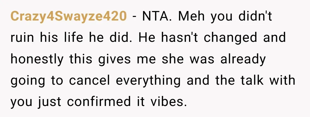 Crazy4Swayze420 − NTA. Meh you didn't ruin his life he did. He hasn't changed and honestly this gives me she was already going to cancel everything and the talk with...