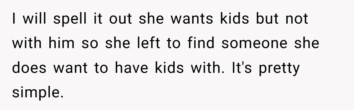 I will spell it out she wants kids but not with him so she left to find someone she does want to have kids with. It's pretty simple.