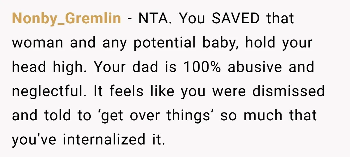 Nonby_Gremlin − NTA. You SAVED that woman and any potential baby, hold your head high. Your dad is 100% abusive and neglectful. It feels like you were dismissed and told...