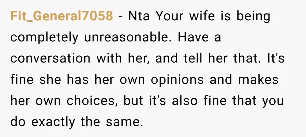 Fit_General7058 − Nta Your wife is being completely unreasonable. Have a conversation with her, and tell her that. It's fine she has her own opinions and makes her own choices,...
