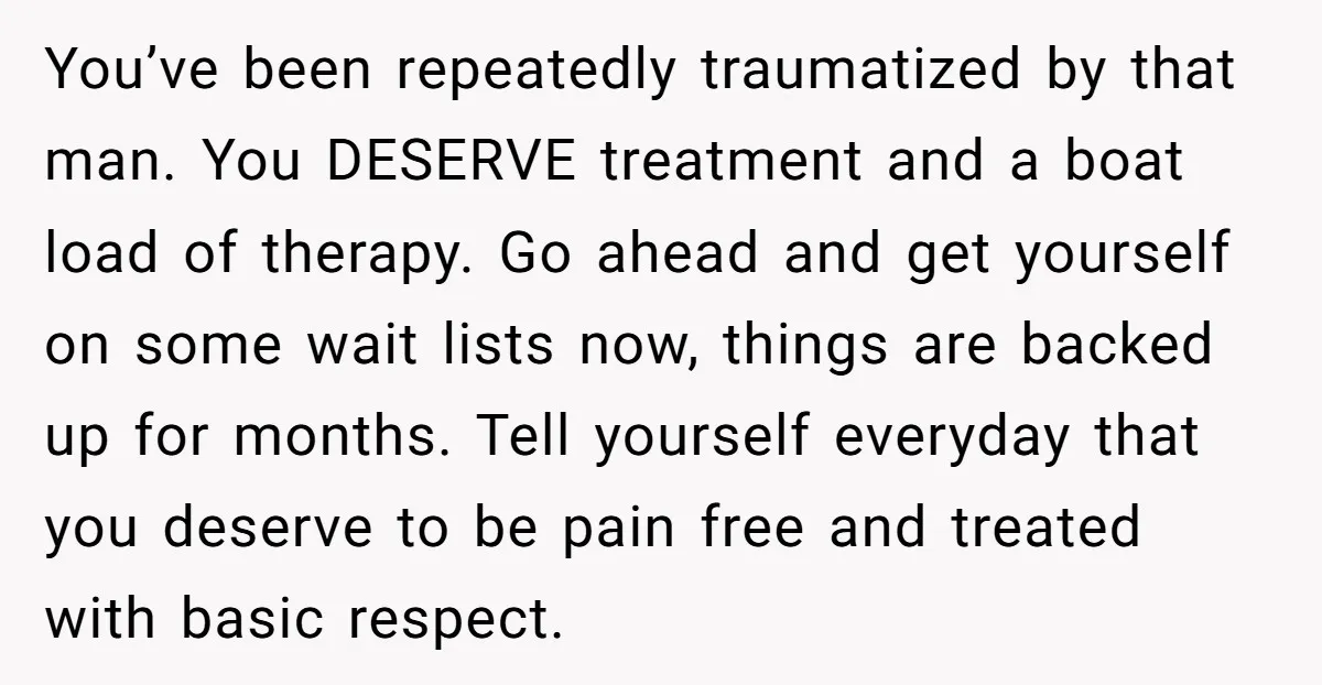 You’ve been repeatedly traumatized by that man. You DESERVE treatment and a boat load of therapy. Go ahead and get yourself on some wait lists now, things are backed up...