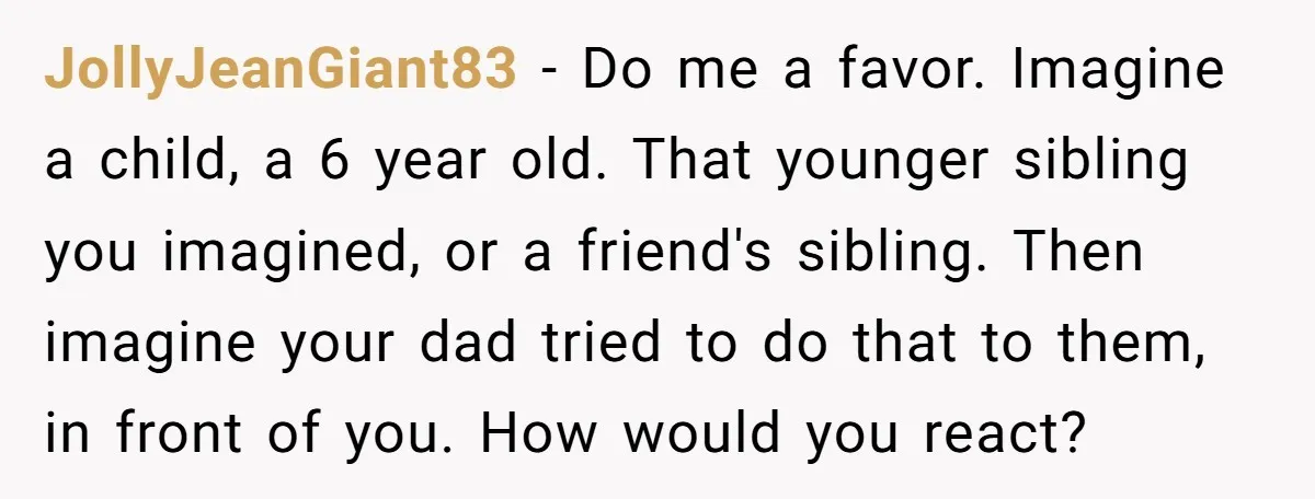 JollyJeanGiant83 − Do me a favor. Imagine a child, a 6 year old. That younger sibling you imagined, or a friend's sibling. Then imagine your dad tried to do that...