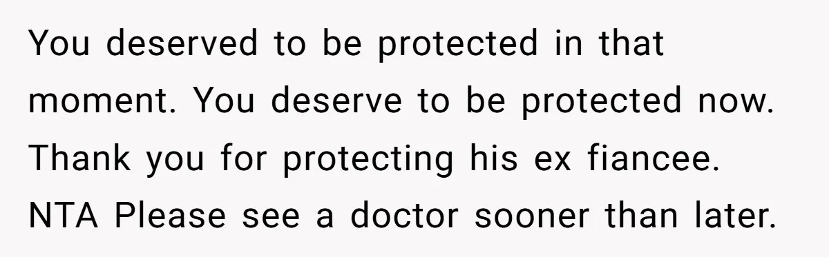 You deserved to be protected in that moment. You deserve to be protected now. Thank you for protecting his ex fiancee. NTA Please see a doctor sooner than later.
