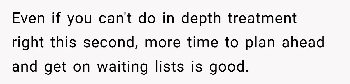 Even if you can't do in depth treatment right this second, more time to plan ahead and get on waiting lists is good.