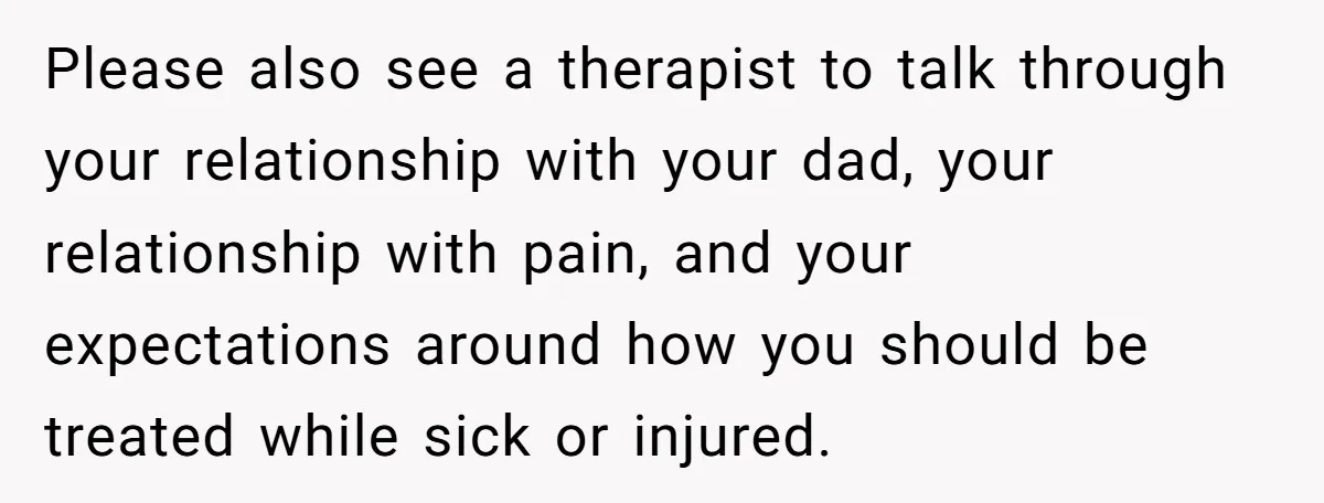 Please also see a therapist to talk through your relationship with your dad, your relationship with pain, and your expectations around how you should be treated while sick or injured.