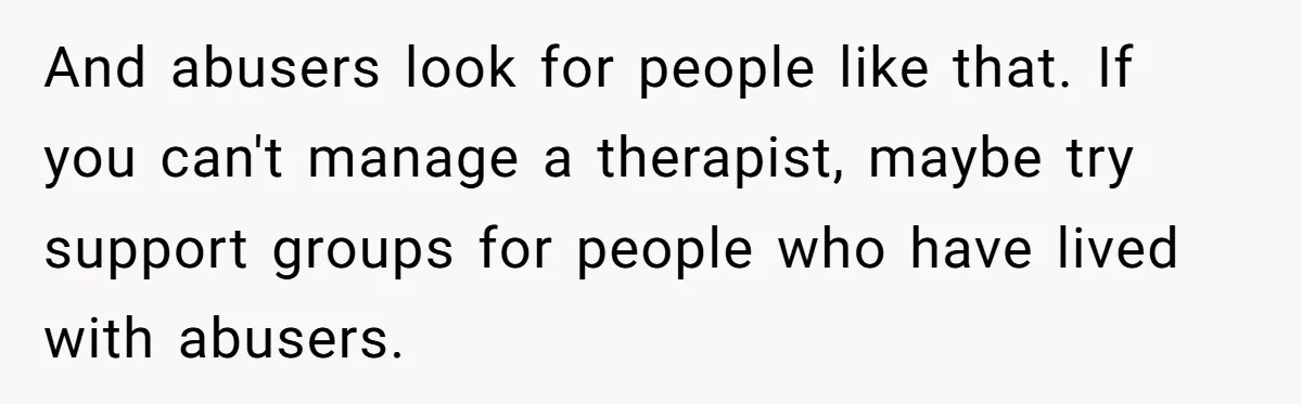 And abusers look for people like that. If you can't manage a therapist, maybe try support groups for people who have lived with abusers.