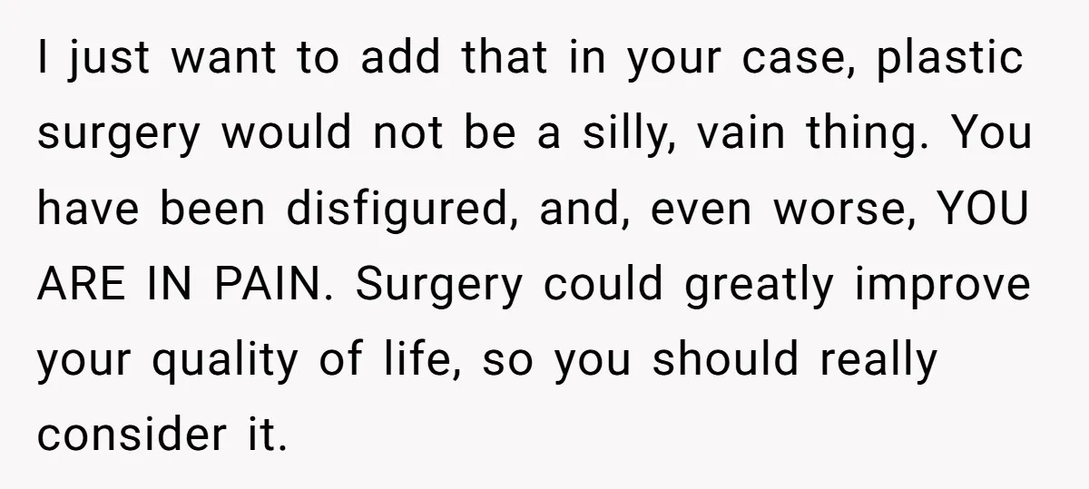 I just want to add that in your case, plastic surgery would not be a silly, vain thing. You have been disfigured, and, even worse, YOU ARE IN PAIN. Surgery...