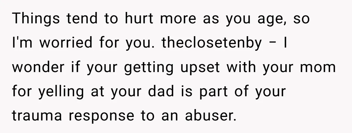 Things tend to hurt more as you age, so I'm worried for you. theclosetenby − I wonder if your getting upset with your mom for yelling at your dad is...