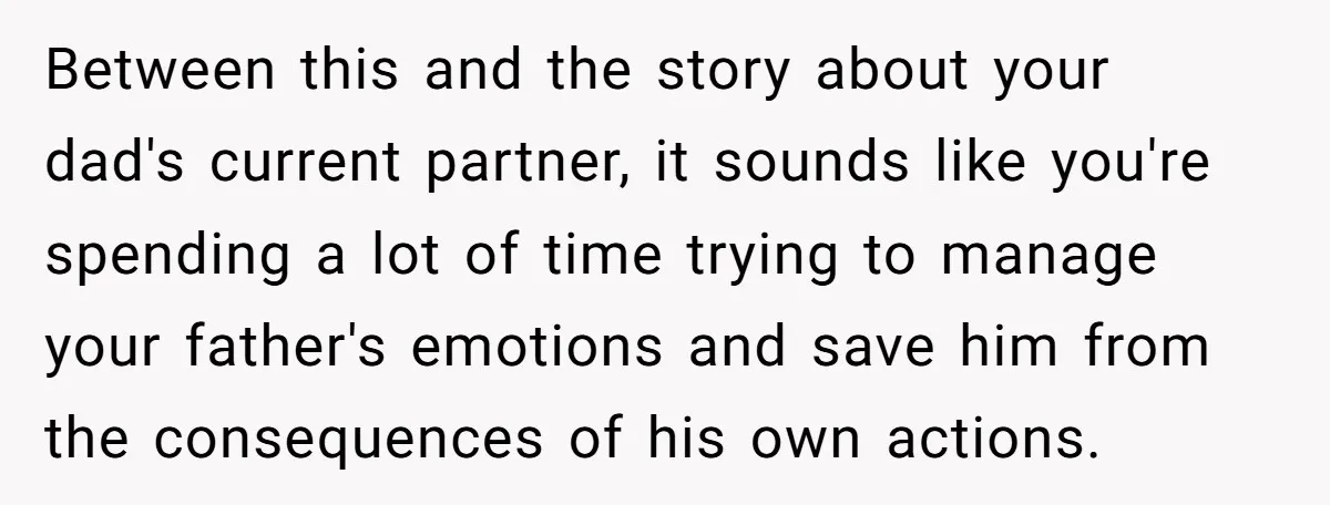 Between this and the story about your dad's current partner, it sounds like you're spending a lot of time trying to manage your father's emotions and save him from the...