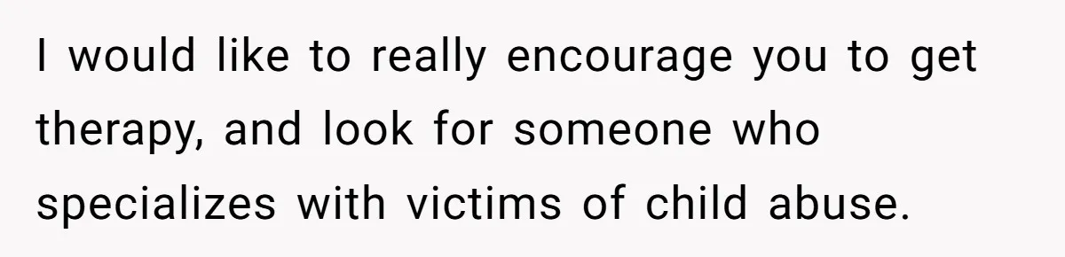 I would like to really encourage you to get therapy, and look for someone who specializes with victims of child abuse.