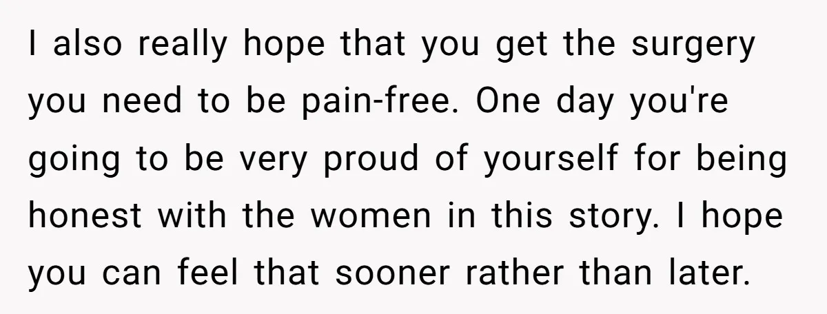 I also really hope that you get the surgery you need to be pain-free. One day you're going to be very proud of yourself for being honest with the women...