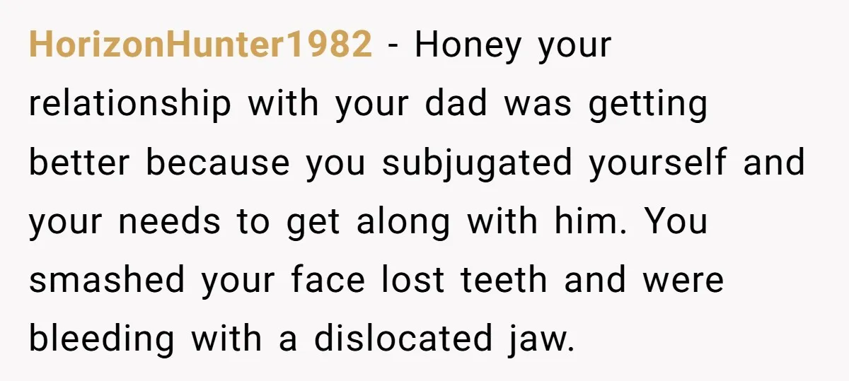 HorizonHunter1982 − Honey your relationship with your dad was getting better because you subjugated yourself and your needs to get along with him. You smashed your face lost teeth and...