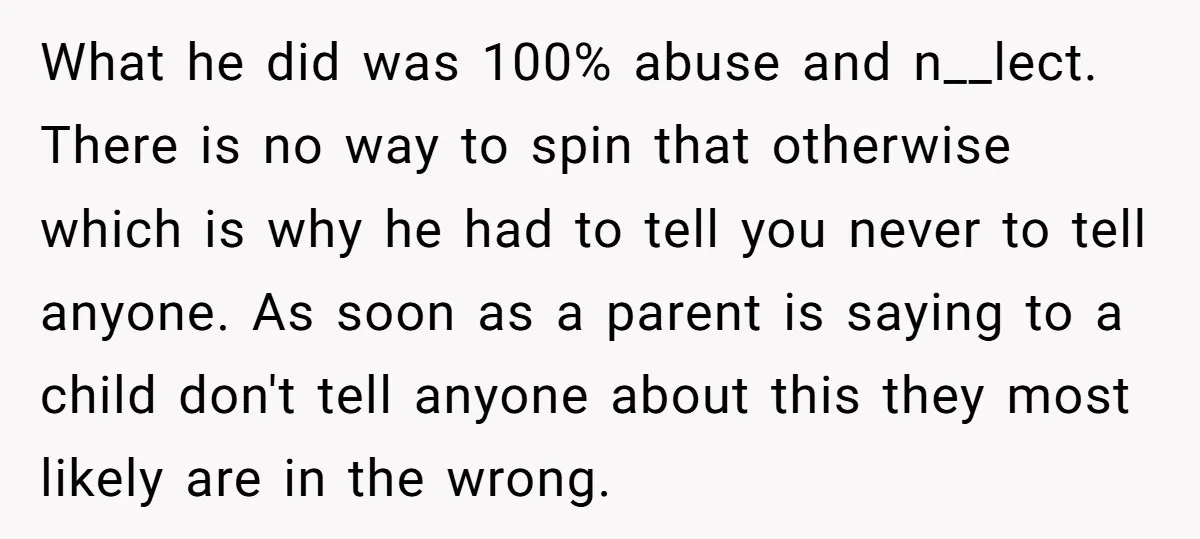 What he did was 100% abuse and n__lect. There is no way to spin that otherwise which is why he had to tell you never to tell anyone. As soon...