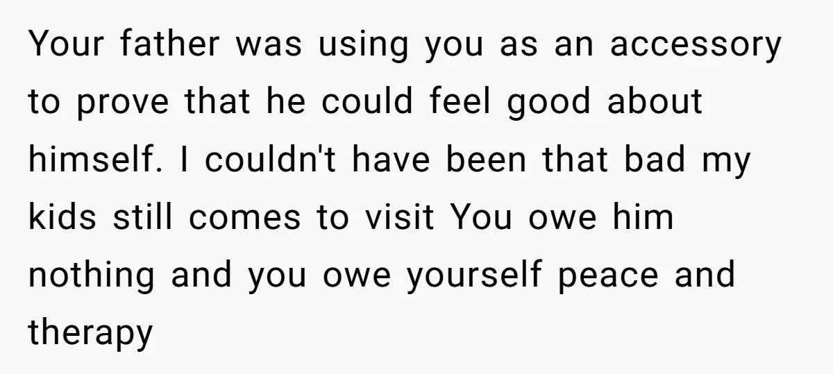 Your father was using you as an accessory to prove that he could feel good about himself. I couldn't have been that bad my kids still comes to visit You...