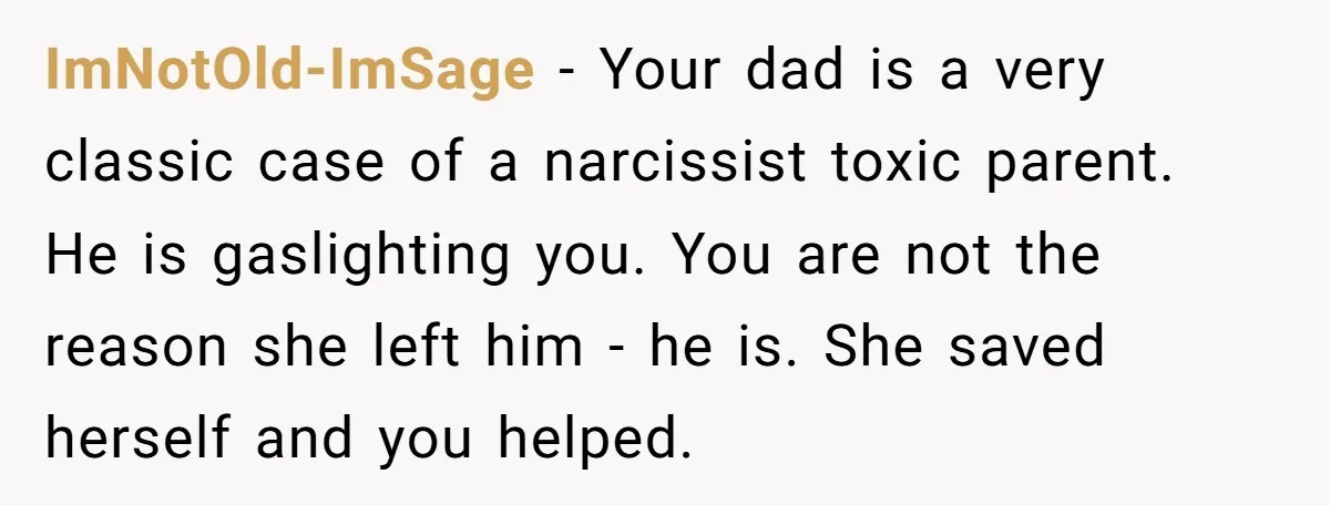 ImNotOld-ImSage − Your dad is a very classic case of a narcissist toxic parent. He is gaslighting you. You are not the reason she left him - he is. She...