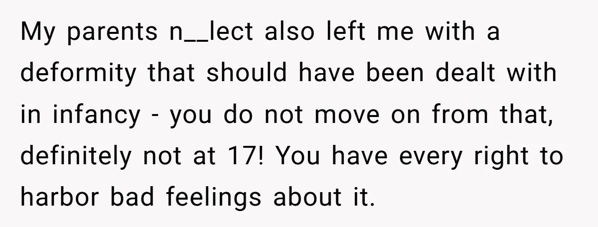 My parents n__lect also left me with a deformity that should have been dealt with in infancy - you do not move on from that, definitely not at 17! You...