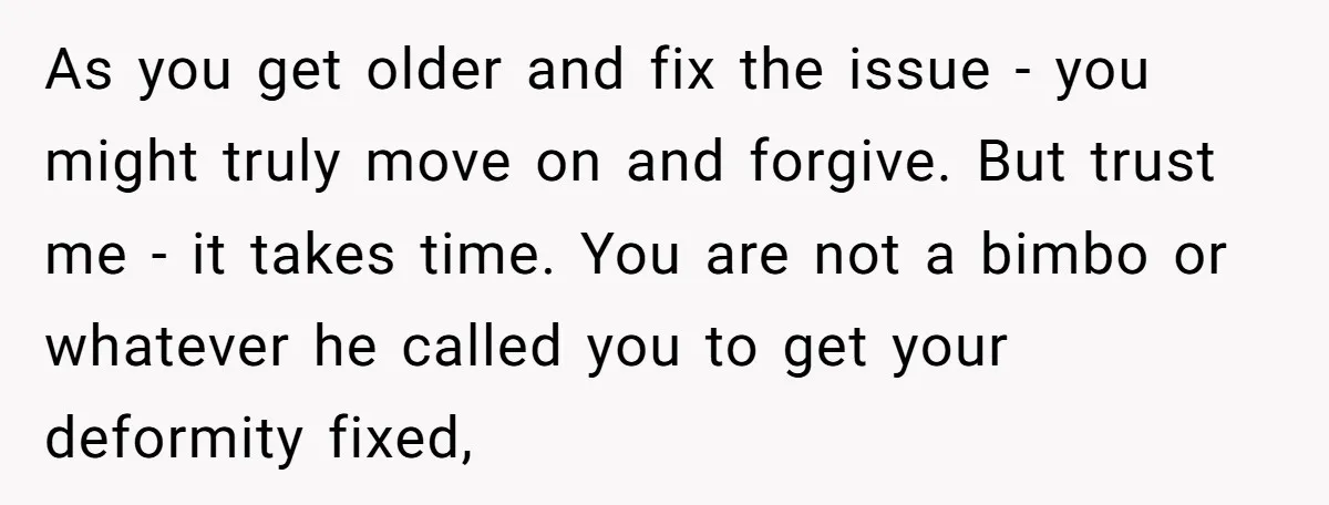 As you get older and fix the issue - you might truly move on and forgive. But trust me - it takes time. You are not a bimbo or whatever...