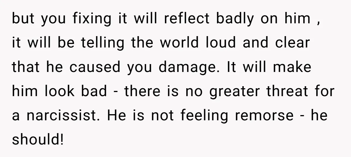 but you fixing it will reflect badly on him , it will be telling the world loud and clear that he caused you damage. It will make him look bad...