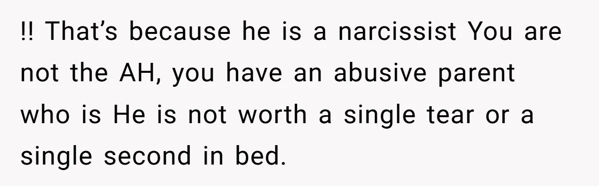 !! That’s because he is a narcissist You are not the AH, you have an abusive parent who is He is not worth a single tear or a single second...