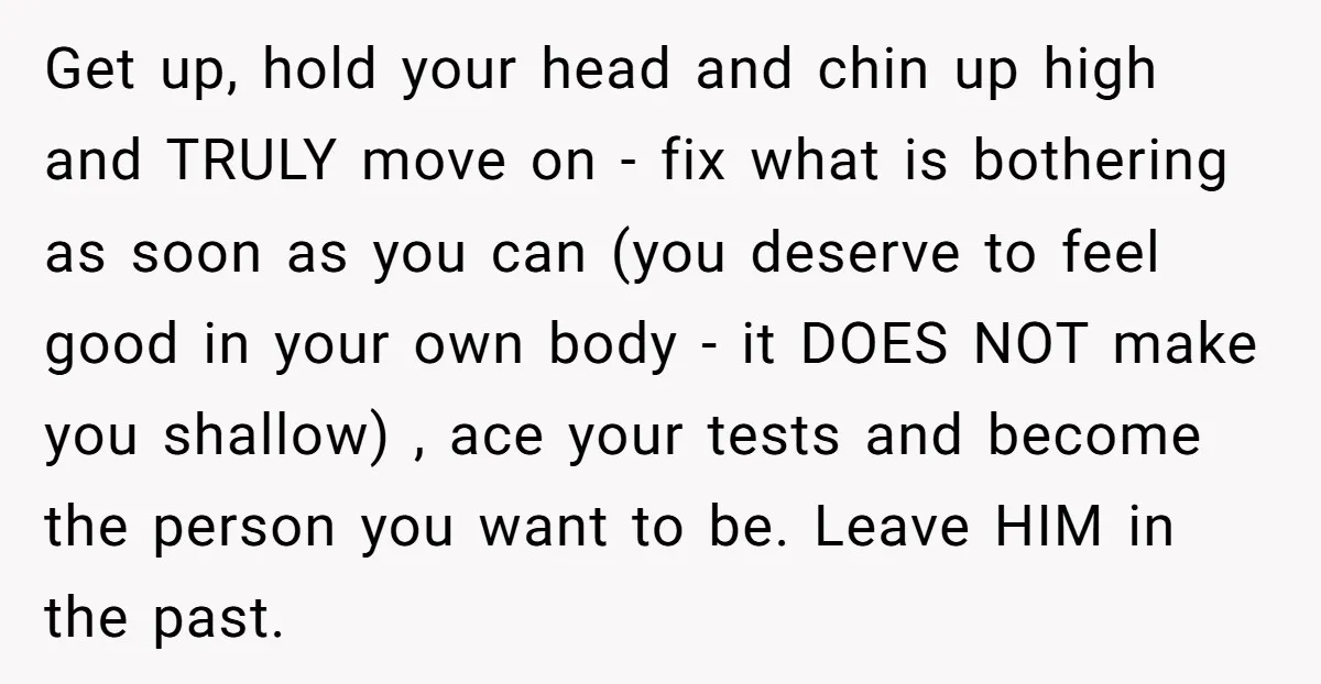 Get up, hold your head and chin up high and TRULY move on - fix what is bothering as soon as you can (you deserve to feel good in your...