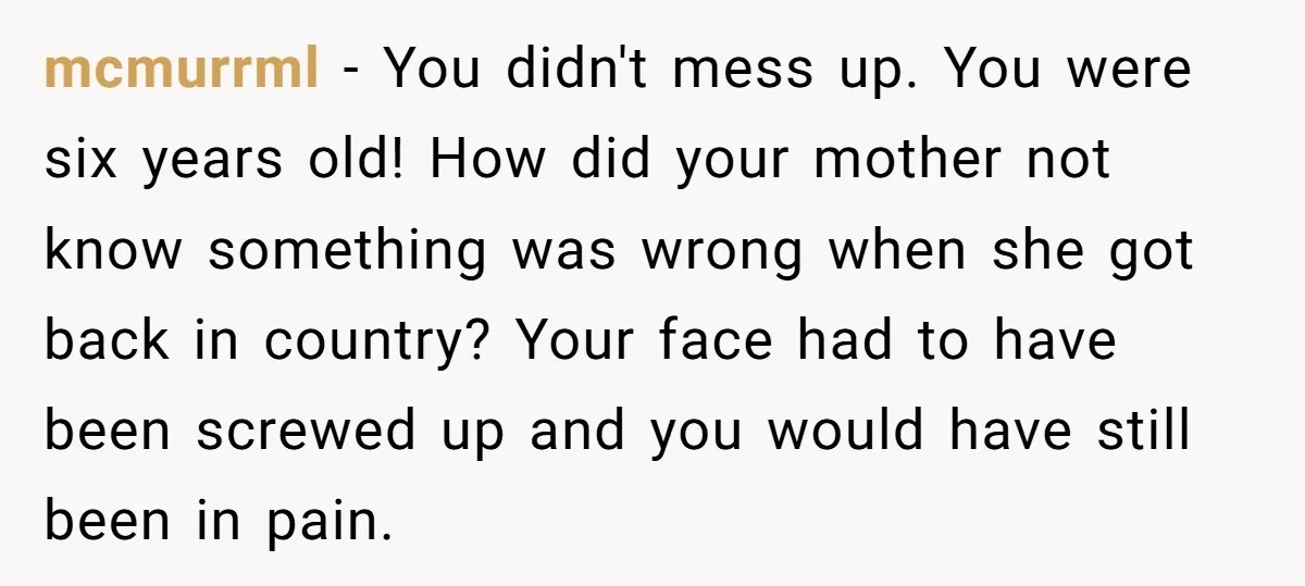 mcmurrml − You didn't mess up. You were six years old! How did your mother not know something was wrong when she got back in country? Your face had to...