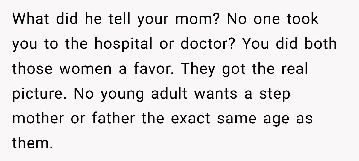 What did he tell your mom? No one took you to the hospital or doctor? You did both those women a favor. They got the real picture. No young adult...