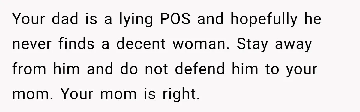 Your dad is a lying POS and hopefully he never finds a decent woman. Stay away from him and do not defend him to your mom. Your mom is right.