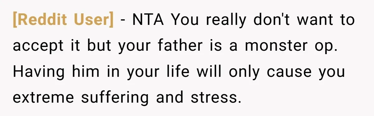 [Reddit User] − NTA You really don't want to accept it but your father is a monster op. Having him in your life will only cause you extreme suffering and...