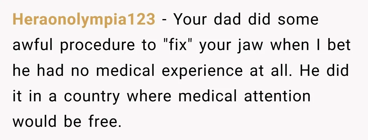 Heraonolympia123 − Your dad did some awful procedure to "fix" your jaw when I bet he had no medical experience at all. He did it in a country where medical...