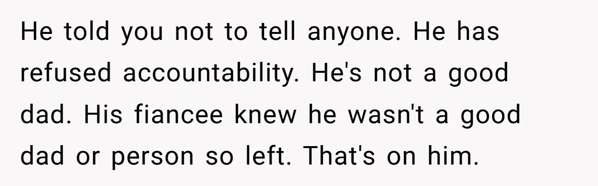 He told you not to tell anyone. He has refused accountability. He's not a good dad. His fiancee knew he wasn't a good dad or person so left. That's on...