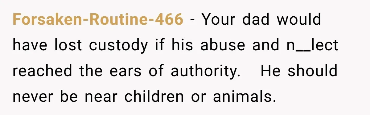Forsaken-Routine-466 − Your dad would have lost custody if his abuse and n__lect reached the ears of authority.   He should never be near children or animals.