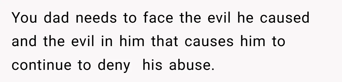 You dad needs to face the evil he caused and the evil in him that causes him to continue to deny  his abuse.