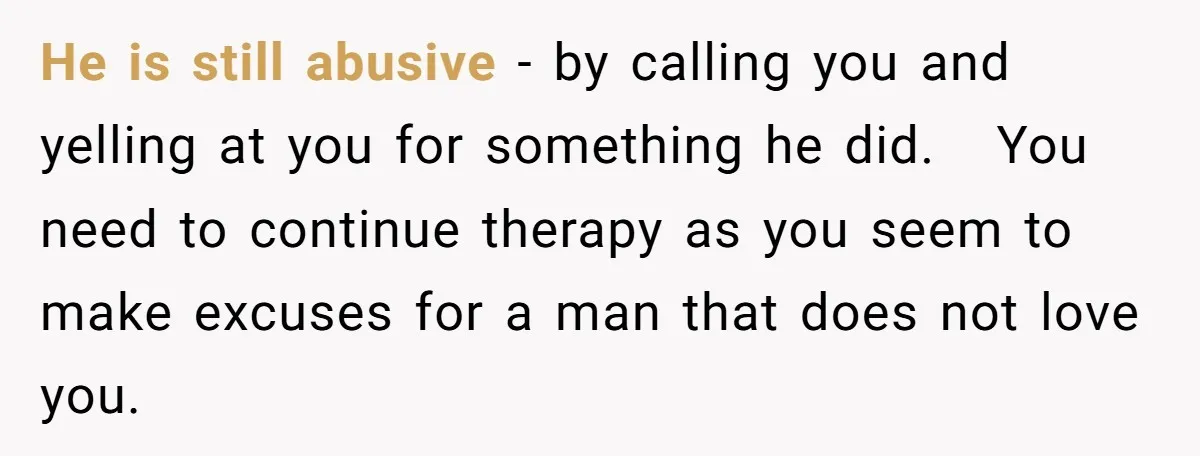 He is still abusive - by calling you and yelling at you for something he did. You need to continue therapy as you seem to make excuses for a man...
