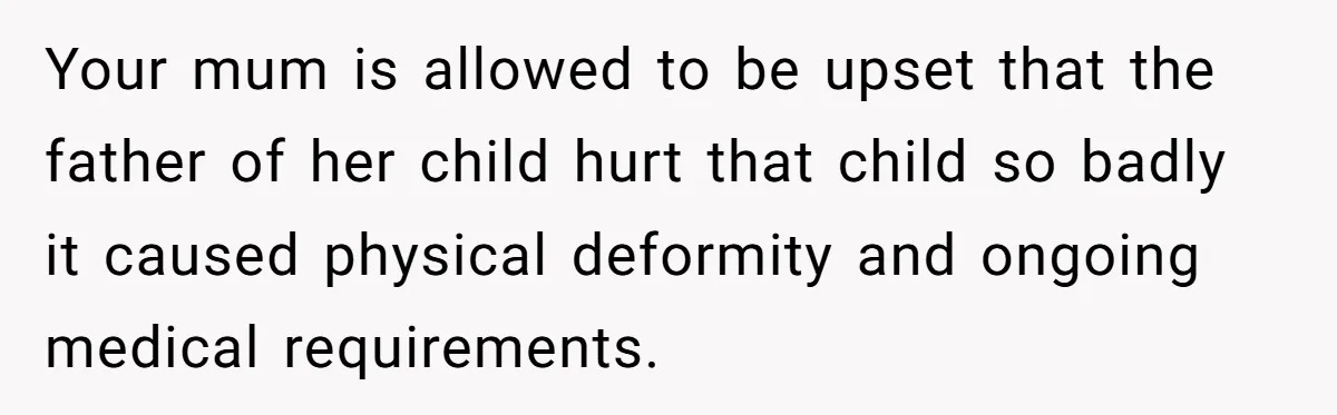 Your mum is allowed to be upset that the father of her child hurt that child so badly it caused physical deformity and ongoing medical requirements.