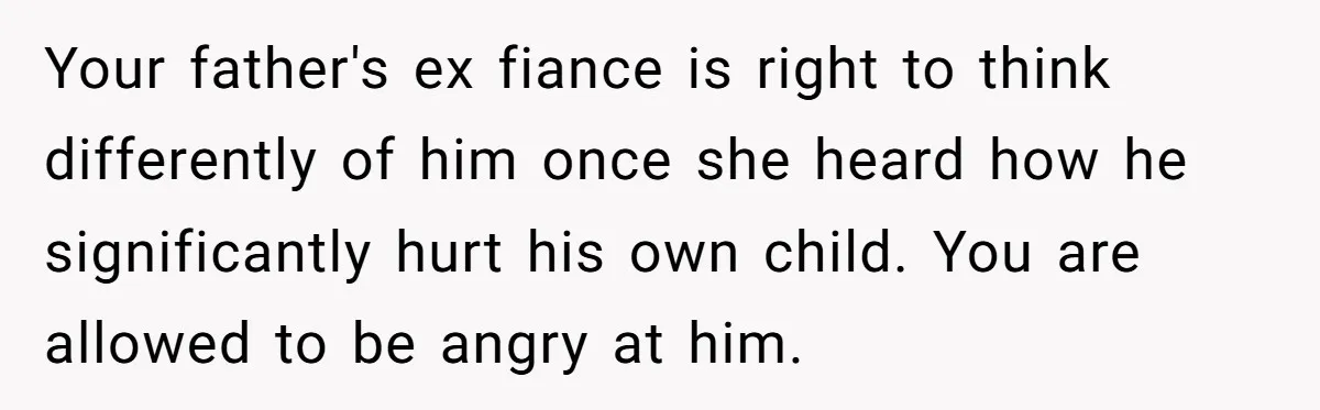 Your father's ex fiance is right to think differently of him once she heard how he significantly hurt his own child. You are allowed to be angry at him.
