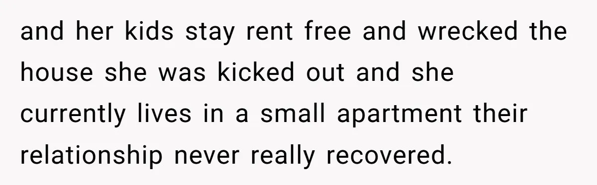 and her kids stay rent free and wrecked the house she was kicked out and she currently lives in a small apartment their relationship never really recovered.