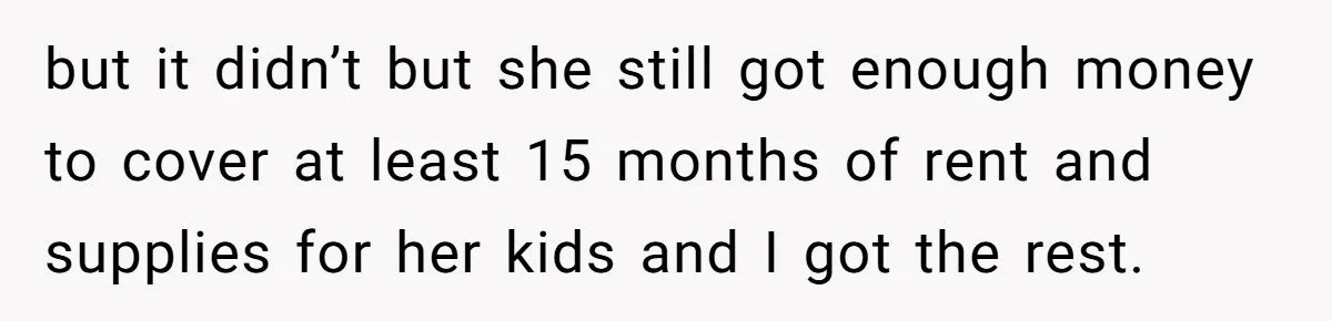 but it didn’t but she still got enough money to cover at least 15 months of rent and supplies for her kids and I got the rest.