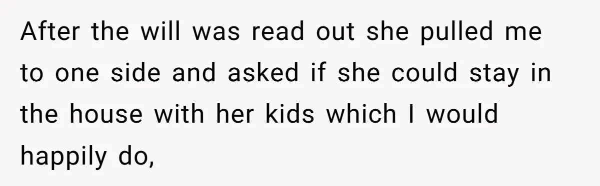 After the will was read out she pulled me to one side and asked if she could stay in the house with her kids which I would happily do,